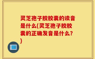 灵芝孢子胶胶囊的读音是什么(灵芝孢子胶胶囊的正确发音是什么？)