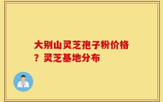 大别山灵芝孢子粉价格？灵芝基地分布