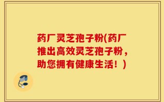 药厂灵芝孢子粉(药厂推出高效灵芝孢子粉，助您拥有健康生活！)