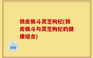 铁皮枫斗灵芝枸杞(铁皮枫斗与灵芝枸杞的健康组合)