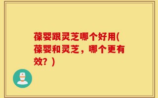 葆婴跟灵芝哪个好用(葆婴和灵芝，哪个更有效？)