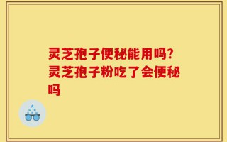 灵芝孢子便秘能用吗？灵芝孢子粉吃了会便秘吗