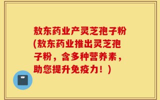 敖东药业产灵芝孢子粉(敖东药业推出灵芝孢子粉，含多种营养素，助您提升免疫力！)