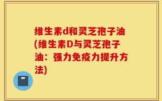 维生素d和灵芝孢子油(维生素D与灵芝孢子油：强力免疫力提升方法)
