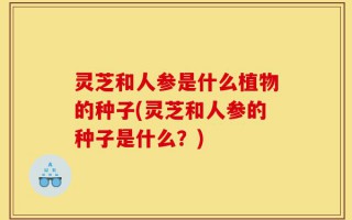 灵芝和人参是什么植物的种子(灵芝和人参的种子是什么？)