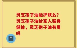 灵芝孢子油能护肤么？灵芝孢子油给家人强身健体，灵芝孢子油有用吗