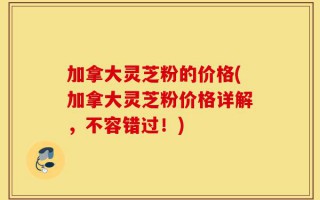 加拿大灵芝粉的价格(加拿大灵芝粉价格详解，不容错过！)