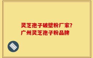 灵芝孢子破壁粉厂家？广州灵芝孢子粉品牌