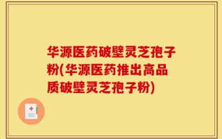 华源医药破壁灵芝孢子粉(华源医药推出高品质破壁灵芝孢子粉)
