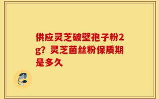 供应灵芝破壁孢子粉2g？灵芝菌丝粉保质期是多久