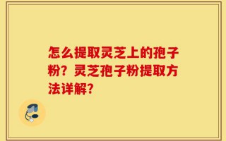 怎么提取灵芝上的孢子粉？灵芝孢子粉提取方法详解？
