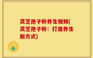 灵芝孢子粉养生视频(灵芝孢子粉：打造养生新方式)
