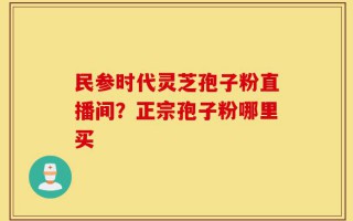 民参时代灵芝孢子粉直播间？正宗孢子粉哪里买