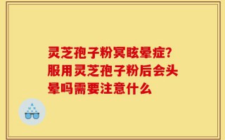 灵芝孢子粉冥眩晕症？服用灵芝孢子粉后会头晕吗需要注意什么