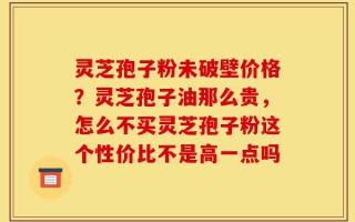 灵芝孢子粉未破壁价格？灵芝孢子油那么贵，怎么不买灵芝孢子粉这个性价比不是高一点吗