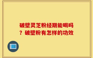 破壁灵芝粉经期能喝吗？破壁粉有怎样的功效