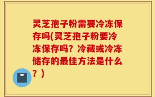 灵芝孢子粉需要冷冻保存吗(灵芝孢子粉要冷冻保存吗？冷藏或冷冻储存的最佳方法是什么？)