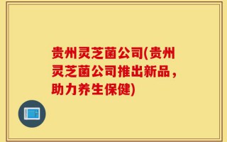 贵州灵芝菌公司(贵州灵芝菌公司推出新品，助力养生保健)