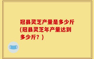 冠县灵芝产量是多少斤(冠县灵芝年产量达到多少斤？)