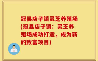 冠县店子镇灵芝养殖场(冠县店子镇：灵芝养殖场成功打造，成为新的致富项目)