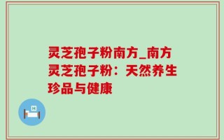 灵芝孢子粉南方_南方灵芝孢子粉：天然养生珍品与健康