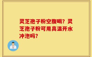 灵芝孢子粉空腹喝？灵芝孢子粉可用高温开水冲泡吗？