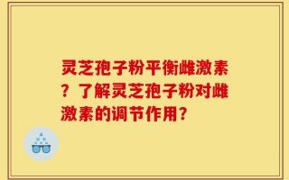 灵芝孢子粉平衡雌激素？了解灵芝孢子粉对雌激素的调节作用？