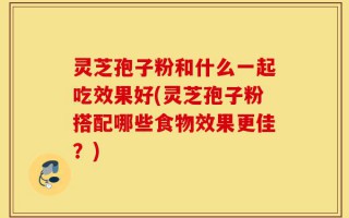 灵芝孢子粉和什么一起吃效果好(灵芝孢子粉搭配哪些食物效果更佳？)