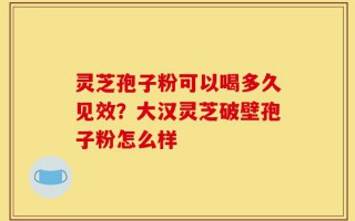 灵芝孢子粉可以喝多久见效？大汉灵芝破壁孢子粉怎么样