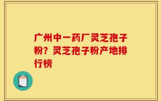 广州中一药厂灵芝孢子粉？灵芝孢子粉产地排行榜