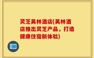 灵芝吴林酒店(吴林酒店推出灵芝产品，打造健康住宿新体验)