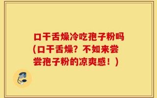 口干舌燥冷吃孢子粉吗(口干舌燥？不如来尝尝孢子粉的凉爽感！)