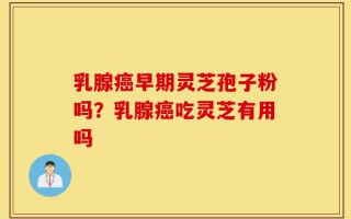 乳腺癌早期灵芝孢子粉吗？乳腺癌吃灵芝有用吗