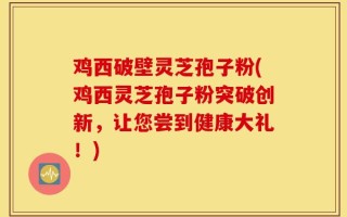 鸡西破壁灵芝孢子粉(鸡西灵芝孢子粉突破创新，让您尝到健康大礼！)