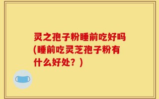 灵之孢子粉睡前吃好吗(睡前吃灵芝孢子粉有什么好处？)