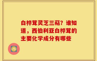 白桦茸灵芝三萜？谁知道，西伯利亚白桦茸的主要化学成分有哪些