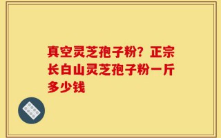 真空灵芝孢子粉？正宗长白山灵芝孢子粉一斤多少钱