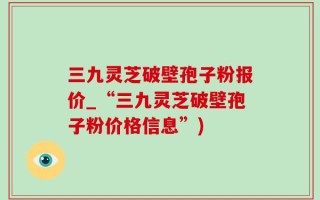 三九灵芝破壁孢子粉报价_“三九灵芝破壁孢子粉价格信息”)