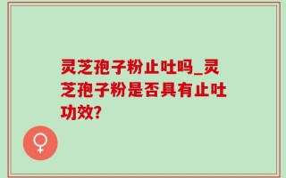 灵芝孢子粉止吐吗_灵芝孢子粉是否具有止吐功效？