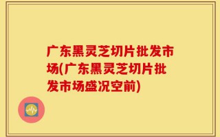 广东黑灵芝切片批发市场(广东黑灵芝切片批发市场盛况空前)