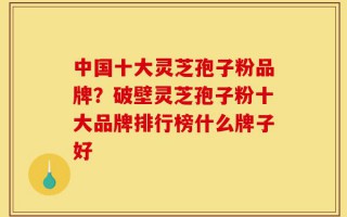 中国十大灵芝孢子粉品牌？破壁灵芝孢子粉十大品牌排行榜什么牌子好
