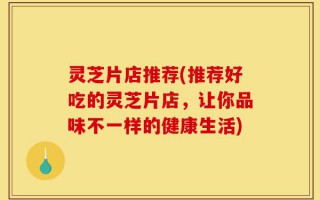 灵芝片店推荐(推荐好吃的灵芝片店，让你品味不一样的健康生活)