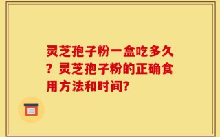 灵芝孢子粉一盒吃多久？灵芝孢子粉的正确食用方法和时间？