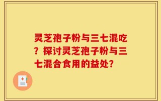 灵芝孢子粉与三七混吃？探讨灵芝孢子粉与三七混合食用的益处？