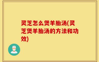 灵芝怎么煲羊胎汤(灵芝煲羊胎汤的方法和功效)