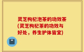灵芝枸杞泡茶的功效茶(灵芝枸杞茶的功效与好处，养生护体皆宜)