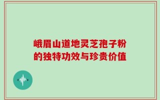 峨眉山道地灵芝孢子粉的独特功效与珍贵价值