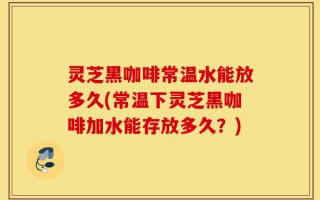灵芝黑咖啡常温水能放多久(常温下灵芝黑咖啡加水能存放多久？)
