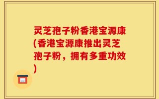 灵芝孢子粉香港宝源康(香港宝源康推出灵芝孢子粉，拥有多重功效)