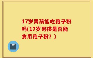 17岁男孩能吃孢子粉吗(17岁男孩是否能食用孢子粉？)
